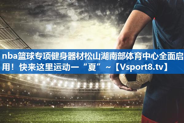 <strong>nba篮球专项健身器材松山湖南部体育中心全面启用！快来这里运动一“夏”~</strong>
