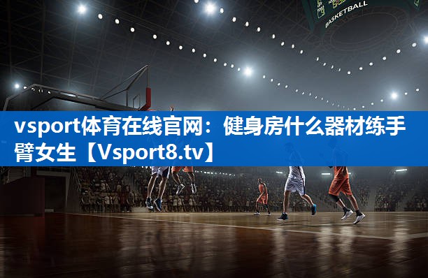 vsport体育在线官网：健身房什么器材练手臂女生