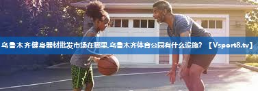 乌鲁木齐健身器材批发市场在哪里,乌鲁木齐体育公园有什么设施？