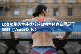 <strong>比赛级别的室外乒乓球台博鱼体育官网是正规吗</strong>