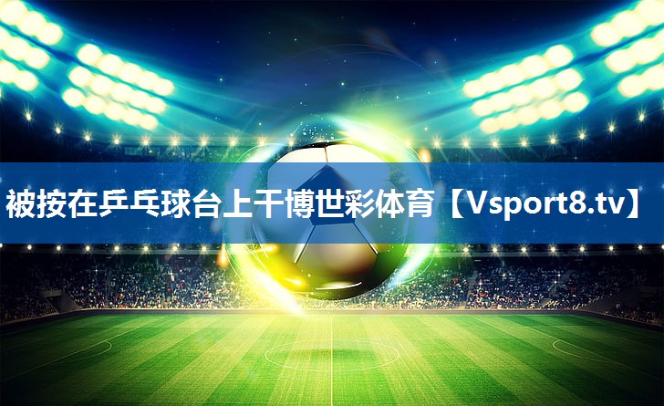<strong>被按在乒乓球台上干博世彩体育</strong>