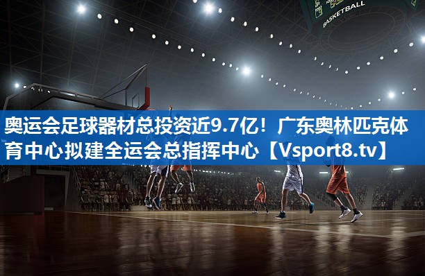 奥运会足球器材总投资近9.7亿！广东奥林匹克体育中心拟建全运会总指挥中心