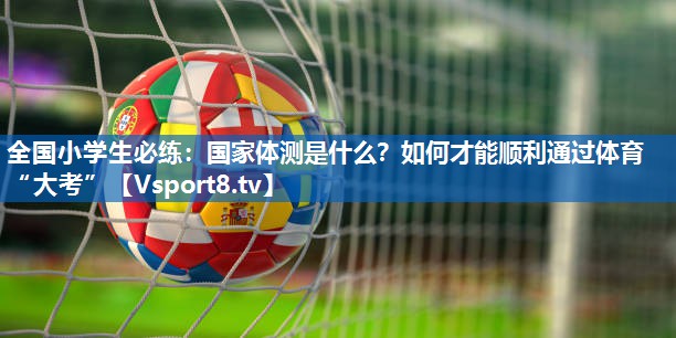 全国小学生必练：国家体测是什么？如何才能顺利通过体育“大考”