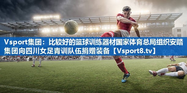 Vsport集团：比较好的篮球训练器材国家体育总局组织安踏集团向四川女足青训队伍捐赠装备