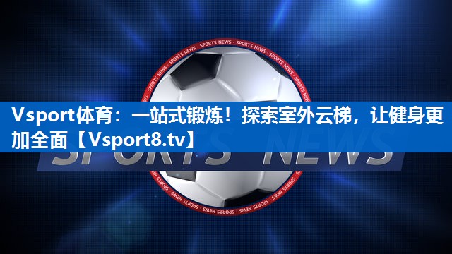一站式锻炼！探索室外云梯，让健身更加全面